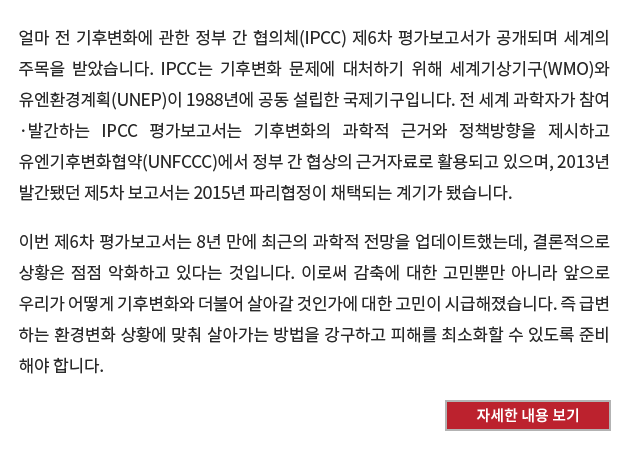 얼마 전 기후변화에 관한 정부 간 협의체(IPCC) 제6차 평가보고서가 공개되며 세계의 주목을 받았다. IPCC는 기후변화 문제에 대처하기 위해 세계기상기구(WMO)와 유엔환경계획(UNEP)이 1988년에 공동 설립한 국제기구이다. 전 세계 과학자가 참여·발간하는 IPCC 평가보고서는 기후변화의 과학적 근거와 정책방향을 제시하고 유엔기후변화협약(UNFCCC)에서 정부 간 협상의 근거자료로 활용되고 있으며, 2013년 발간됐던 제5차 보고서는 2015년 파리협정이 채택되는 계기가 됐다.

이번 제6차 평가보고서는 8년 만에 최근의 과학적 전망을 업데이트했는데, 결론적으로 상황은 점점 악화하고 있다는 것이다. 이로써 감축에 대한 고민뿐만 아니라 앞으로 우리가 어떻게 기후변화와 더불어 살아갈 것인가에 대한 고민이 시급해졌다. 즉 급변하는 환경변화 상황에 맞춰 살아가는 방법을 강구하고 피해를 최소화할 수 있도록 준비해야 한다. [자세한 내용 보기]