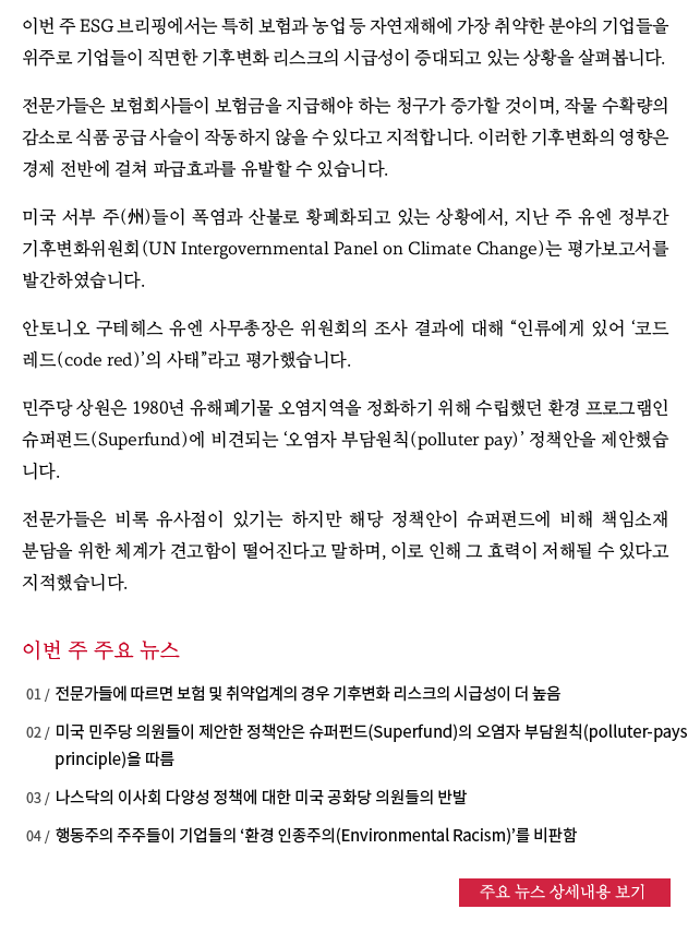 이번 주 ESG 브리핑에서는 특히 보험과 농업 등 자연재해에 가장 취약한 분야의 기업들을 위주로 기업들이 직면한 기후변화 리스크의 시급성이 증대되고 있는 상황을 살펴봅니다.
전문가들은 보험회사들이 보험금을 지급해야 하는 청구가 증가할 것이며, 작물 수확량의 감소로 식품 공급 사슬이 작동하지 않을 수 있다고 지적합니다. 이러한 기후변화의 영향은 경제 전반에 걸쳐 파급효과를 유발할 수 있습니다.
미국 서부 주(州)들이 폭염과 산불로 황폐화되고 있는 상황에서, 지난 주 유엔 정부간 기후변화위원회(UN Intergovernmental Panel on Climate Change)는 평가보고서를 발간하였습니다.
안토니오 구테헤스 유엔 사무총장은 위원회의 조사 결과에 대해 