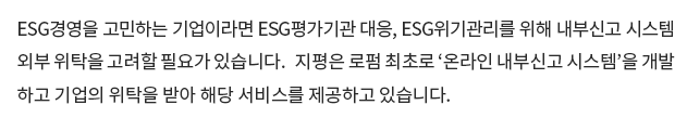 ESG경영을 고민하는 기업이라면 ESG 평가기관 대응, ESG위기관리를 위해 내부신고 시스템 외부 위탁을 고려할 필요가 있습니다. 지평은 로펌 최초로 ‘온라인 내부신고 시스템’을 개발하고 기업의 위탁을 받아 해당 서비스를 제공하고 있습니다. 