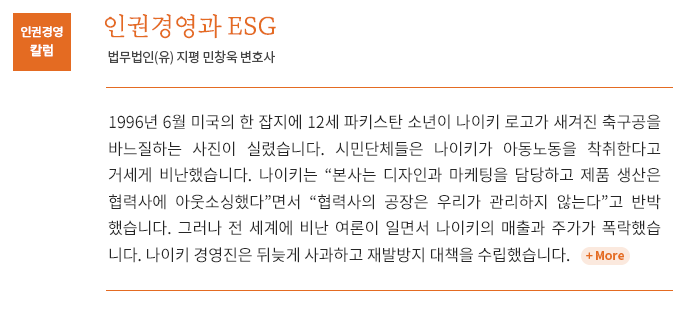 1996년 6월 미국의 한 잡지에 12세 파키스탄 소년이 나이키 로고가 새겨진 축구공을 바느질하는 사진이 실렸습니다. 시민단체들은 나이키가 아동노동을 착취한다고 거세게 비난했습니다. 나이키는 “본사는 디자인과 마케팅을 담당하고 제품 생산은 협력사에 아웃소싱했다”면서 “협력사의 공장은 우리가 관리하지 않는다”고 반박했습니다. 그러나 전 세계에 비난 여론이 일면서 나이키의 매출과 주가가 폭락했습니다. 나이키 경영진은 뒤늦게 사과하고 재발방지 대책을 수립했습니다.