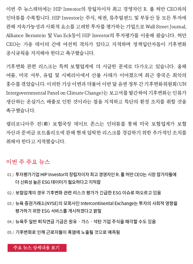 이번 주 뉴스레터에는 HIP Investor의 창립자이자 최고 경영자인 R. 폴 허만 CEO와의 인터뷰를 수록합니다. HIP Investor는 주식, 채권, 뮤추얼펀드 및 부동산 등 모든 투자에 관해 지속가능성과 사회적 요소를 고려한 투자를 평가하는 기업으로 Wall Street Journal, Alliance Bernstein 및 Van Eck등이 HIP Investor의 투자평가를 이용해 왔습니다. 허만 CEO는 가용 데이터 간에 여전히 격차가 있다고 지적하며 정책입안자들이 기후변화 공시규칙을 지지해야 한다고 촉구했습니다. 기후변화 관련 리스크는 특히 보험업계에 더 시급한 문제로 다가오고 있습니다. 올해 여름, 미국 서부, 유럽 및 시베리아에서 산불 사태가 이어졌으며 최근 중국은 최악의 홍수를 겪었습니다. 이러한 기상 이변과 더불어 이번 달 유엔 정부 간 기후변화위원회(UN Intergovernmental Panel on Climate Change)는 보고서를 발간하여 기후변화는 인류가 생산하는 온실가스 배출로 인한 것이라는 점을 지적하고 특단의 환경 조치를 취할 것을 촉구했습니다. 캘리포니아주 전(前) 보험국장 데이브 존스는 인터뷰를 통해 미국 보험업계가 보험 자산과 준비금 포트폴리오에 관해 현재 임박한 리스크를 경감하기 위한 추가적인 조치를 취해야 한다고 지적했습니다.