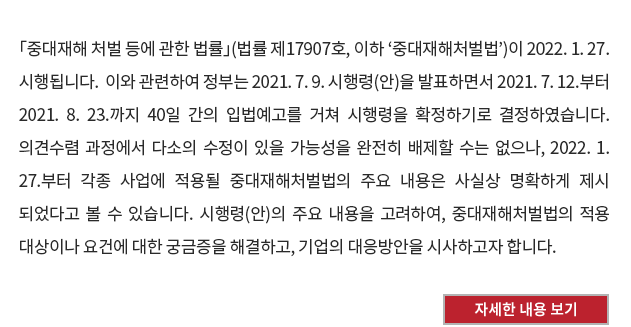 「중대재해 처벌 등에 관한 법률」(법률 제17907호, 이하 ‘중대재해처벌법’)이 2022. 1. 27. 시행됩니다.  이와 관련하여 정부는 2021. 7. 9. 시행령(안)을 발표하면서 2021. 7. 12.부터 2021. 8. 23.까지 40일 간의 입법예고를 거쳐 시행령을 확정하기로 결정하였습니다.  의견수렴 과정에서 다소의 수정이 있을 가능성을 완전히 배제할 수는 없으나, 2022. 1. 27.부터 각종 사업에 적용될 중대재해처벌법의 주요 내용은 사실상 명확하게 제시되었다고 볼 수 있습니다.  시행령(안)의 주요 내용을 고려하여, 중대재해처벌법의 적용 대상이나 요건에 대한 궁금증을 해결하고, 기업의 대응방안을 시사하고자 합니다.