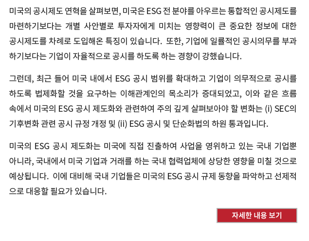 미국의 공시제도 연혁을 살펴보면, 미국은 ESG 전분야를 아우르는 통합적인 공시제도를 마련하기보다는 개별 사안별로 투자자에게 미치는 영향력이 큰 중요한 정보에 대한 공시제도를 차례로 도입해온 특징이 있습니다.  또한, 기업에 일률적인 공시의무를 부과하기보다는 기업이 자율적으로 공시를 하도록 하는 경향이 강했습니다. 

그런데, 최근 들어 미국 내에서 ESG 공시 범위를 확대하고 기업이 의무적으로 공시를 하도록 법제화할 것을 요구하는 이해관계인의 목소리가 증대되었고, 이와 같은 흐름 속에서 미국의 ESG 공시 제도화와 관련하여 주의 깊게 살펴보아야 할 변화는 (i) SEC의 기후변화 관련 공시 규정 개정 및 (ii) ESG 공시 및 단순화법의 하원 통과입니다. 

미국의 ESG 공시 제도화는 미국에 직접 진출하여 사업을 영위하고 있는 국내 기업뿐 아니라, 국내에서 미국 기업과 거래를 하는 국내 협력업체에 상당한 영향을 미칠 것으로 예상됩니다.  이에 대비해 국내 기업들은 미국의 ESG 공시 규제 동향을 파악하고 선제적으로 대응할 필요가 있습니다.
