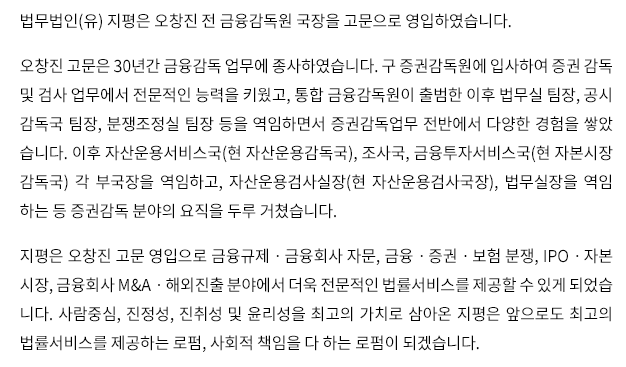 법무법인(유) 지평은 오창진 전 금융감독원 국장을 고문으로 영입하였습니다. 오창진 고문은 30년간 금융감독 업무에 종사하였습니다. 구 증권감독원에 입사하여 증권 감독 및 검사 업무에서 전문적인 능력을 키웠고, 통합 금융감독원이 출범한 이후 법무실 팀장, 공시 감독국 팀장, 분쟁조정실 팀장 등을 역임하면서 증권감독업무 전반에서 다양한 경험을 쌓았 습니다. 이후 자산운용서비스국(현 자산운용감독국), 조사국, 금융투자서비스국(현 자본시장 감독국) 각 부국장을 역임하고, 자산운용검사실장(현 자산운용검사국장), 법무실장을 역임 하는 등 증권감독 분야의 요직을 두루 거쳤습니다. 지평은 오창진 고문 영입으로 금융규제ㆍ금융회사 자문, 금융ㆍ증권ㆍ보험 분쟁, IPOㆍ자본 시장, 금융회사 M&Aㆍ해외진출 분야에서 더욱 전문적인 법률서비스를 제공할 수 있게 되었습 니다. 사람중심, 진정성, 진취성 및 윤리성을 최고의 가치로 삼아온 지평은 앞으로도 최고의 법률 서비스를 제공하는 로펌, 사회적 책임을 다 하는 로펌이 되겠습니다.