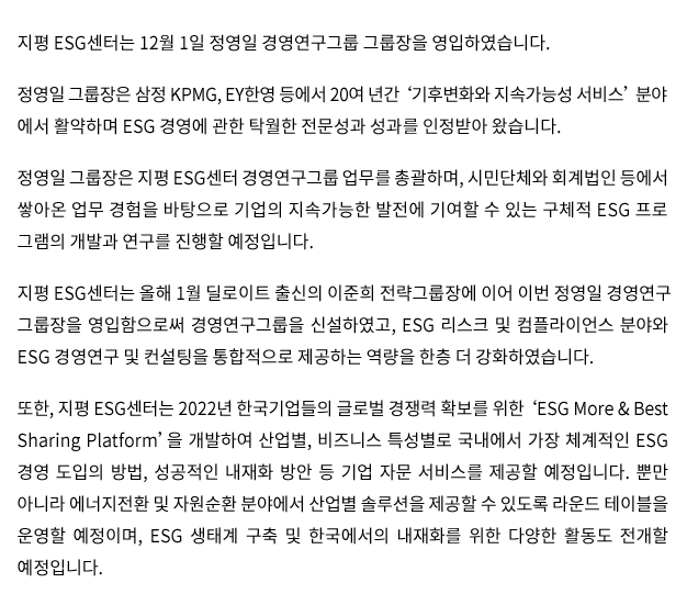 지평 ESG센터는 12월 1일 정영일 경영연구그룹 그룹장을 영입하였습니다. 정영일 그룹장은 삼정 KPMG, EY한영 등에서 20여 년간 '기후변화와 지속가능성 서비스' 분야에서 활약하며 ESG 경영에 관한 탁월한 전문성과 성과를 인정받아 왔습니다. 정영일 그룹장은 지평 ESG센터 경영연구그룹 업무를 총괄하며, 시민단체와 회계법인 등에서 쌓아온 업무 경험을 바탕으로 기업의 지속가능한 발전에 기여할 수 있는 구체적 ESG 프로그램의 개발과 연구를 진행할 예정입니다. 지평 ESG센터는 올해 1월 딜로이트 출신의 이준희 전략그룹장에 이어 이번 정영일 경영
연구그룹장을 영입함으로써 경영연구그룹을 신설하였고, ESG 리스크 및 컴플라이언스 분야와 ESG 경영연구 및 컨설팅을 통합적으로 제공하는 역량을 한층 더 강화하였습니다. 또한 지평 ESG센터는 2022년 한국기업들의 글로벌 경쟁력 확보를 위한 'ESG More & Best Sharing Platform'을 개발하여 산업별, 비즈니스 특성별로 국내에서 가장 체계적인 ESG 경영 도입의 방법, 성공적인 내재화 방안 등 기업 자문 서비스를 제공할 예정입니다. 뿐만 아니라 에너지전환 및 자원순환 분야에서 산업별 솔루션을 제공할 수 있도록 라운드 테이블을 운영할 예정이며, ESG 생태계 구축 및 한국에서의 내재화를 위한 다양한 활동도 전개할 예정입니다.
