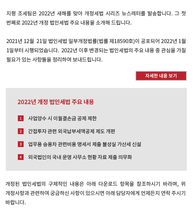 2021. 12.  21. 법인세법 개정(법률 제18590호)으로 인해 2022. 1. 1. 이후 변경되는 법인세법 중 주요 내용은 아래와 같습니다.

[2022년 개정 법인세법 주요내용]
① 내국법인이 2022. 1. 1. 이후 다른 내국법인의 사업을 양수하는 경우로서 대통령령으로 정하는 요건에 해당하는 경우에는 기존 사업에서 발생한 결손금을 양수한 사업부문에서 발생한 소득금액의 범위에서는 공제하지 못함.
② 간접투자회사ㆍ투자신탁 등이 2023. 1. 1. 이후 국외에서 발생한 소득에 대하여 납부한 외국법인세액이 있는 경우 이를 간접투자회사 등의 각 사업연도 법인세액에서 공제 또는 환급하던 특례를 폐지함. 대신, 간접투자회사 등의 투자자인 내국법인의 해당 사업연도의 산출세액에서 공제하거나, 간접투자회사 등이 투자자인 내국법인에 소득 지급시 원천징수세액에서 외국납부세액을 뺀 금액을 원천징수하도록 함.
③ 업무용 승용차 관련비용을 손금산입한 내국법인이 관련비용 명세서를 제출하지 아니한 경우 손금산입금액의 1%에 해당하는 금액을, 사실과 다르게 제출한 경우 손금산입금액 중 사실과 다르게 적은 금액의 1%에 해당하는 금액을 가산세로 납부해야 함.
④ 외국법인이 국내에 국내사업장에 해당하지 아니하는 사무소를 두고 있는 경우에는 매년 말일을 기준으로 운영하고 있는 사무소 현황 자료를 그 다음 연도 2월 10일까지 관할 세무서장에게 제출해야 함.

개정된 법인세법의 구체적인 내용은 아래 링크를 참조하시기 바라며, 위 개정사항과 관련하여 궁금하신 사항이 있으시면 아래 담당자에게 언제든지 연락 주시기 바랍니다.
