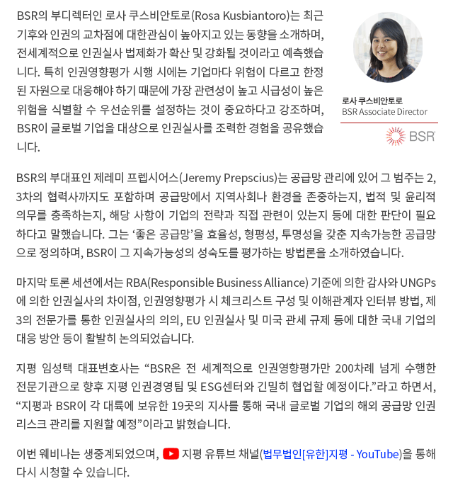 BSR의 부디렉터인 로사 쿠스비안토로(Rosa Kusbiantoro)는 최근 기후와 인권의 교차점에 대한관심이 높아지고 있는 동향을 소개하며, 전세계적으로 인권실사 법제화가 확산 및 강화될 것이라고 예측했습니다. 특히 인권영향평가 시행시에는 기업마다 위험이 다르고 한정된 자원으로 대응해야 하기 때문에 가장 관련성이 높고 시급성이 높은 위험을 식별할 수 우선순위를 설정하는 것이 중요하다고 강조하며, BSR이 글로벌 기업을 대상으로 인권실사를 조력한 경험을 공유했습니다. BSR의 부대표인 제러미 프렙시어스(Jeremy Prepscius)는 공급망 관리에 있어 그 범주는 2, 3차의 협력사까지도 포함하며 공급망에서 지역사회나 환경을 존중하는지, 법적 및 윤리적 의무를 충족하는지, 해당 사항이 기업의 전략과 직접 관련이 있는지 등에 대한 판단이 필요하다고 말했습니다. 그는 ‘좋은 공급망’을 효율성, 형평성, 투명성을 갖춘 지속가능한 공급망으로 정의하며, BSR이 그 지속가능성의 성숙도를 평가하는 방법론을 소개하였습니다. 마지막 토론 세션에서는 RBA(Responsible Business Alliance) 기준에 의한 감사와 UNGPs에 의한 인권실사의 차이점, 인권영향평가 시 체크리스트 구성 및 이해관계자 인터뷰 방법, 제3의 전문가를 통한 인권실사의 의의, EU 인권실사 및 미국 관세 규제 등에 대한 국내 기업의 대응 방안 등이 활발히 논의되었습니다. 지평 임성택 대표변호사는 “BSR은 전 세계적으로 인권영향평가만 200차례 넘게 수행한 전문기관으로 향후 지평 인권경영팀 및 ESG센터와 긴밀히 협업할 예정이다”고 하면서, “지평과 BSR이 각 대륙에 보유한 19곳의 지사를 통해 국내 글로벌 기업의 해외 공급망 인권리스크 관리를 지원할 예정”이라고 밝혔습니다.  이번 웨비나는 생중계되었으며, 법무법인 지평 유튜브 채널(법무법인[유한]지평 - YouTube)을 통해 다시 시청할 수 있습니다. 