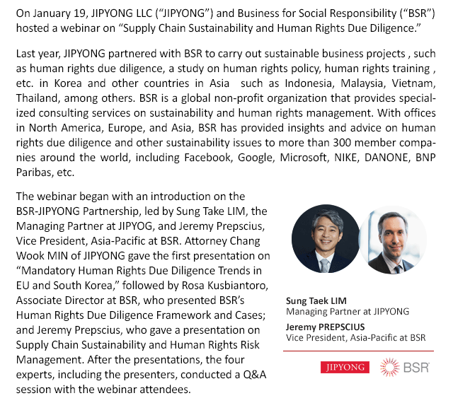 On January 19, JIPYONG LLC (“JIPYONG”) and Business for Social Responsibility (“BSR”) hosted a webinar on “Supply Chain Sustainability and Human Rights Due Diligence.” Last year, JIPYONG partnered with BSR to carry out sustainable business projects , such as human rights due diligence, a study on human rights policy, human rights training , etc. in Korea and other countries in Asia  such as Indonesia, Malaysia, Vietnam, Thailand, among others. BSR is a global non-profit organization that provides specialized consulting services on sustainability and human rights management. With offices in North America, Europe, and Asia, BSR has provided insights and advice on human rights due diligence and other sustainability issues to more than 300 member companies around the world, including Facebook, Google, Microsoft, NIKE, DANONE, BNP Paribas, etc. The webinar began with an introduction on the BSR-JIPYONG Partnership, led by Sung Take LIM, the Managing Partner at JIPYOG, and Jeremy Prepscius, Vice President, Asia-Pacific at BSR. Attorney Chang Wook MIN of JIPYONG gave the first presentation on “Mandatory Human Rights Due Diligence Trends in EU and South Korea,” followed by Rosa Kusbiantoro, Associate Director at BSR, who presented BSR’s Human Rights Due Diligence Framework and Cases; and Jeremy Prepscius, who gave a presentation on Supply Chain Sustainability and Human Rights Risk Management. After the presentations, the four experts, including the presenters, conducted a Q&A session with the webinar attendees. 