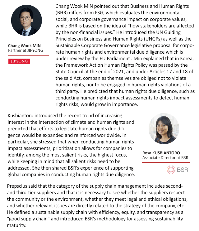 Chang Wook MIN pointed out that Business and Human Rights (BHR) differs from ESG, which evaluates the environmental, social, and corporate governance impact on corporate values, while BHR is based on the idea of “how stakeholders are affected by the non-financial issues.” He introduced the UN Guiding Principles on Business and Human Rights (UNGPs) as well as the Sustainable Corporate Governance legislative proposal for corporate human rights and environmental due diligence which is under review by the EU Parliament . Min explained that in Korea, the Framework Act on Human Rights Policy was passed by the State Council at the end of 2021, and under Articles 17 and 18 of the said Act, companies themselves are obliged not to violate human rights, nor to be engaged in human rights violations of a third party. He predicted that human rights due diligence, such as conducting human rights impact assessments to detect human rights risks, would grow in importance. Kusbiantoro introduced the recent trend of increasing interest in the intersection of climate and human rights and predicted that efforts to legislate human rights due diligence would be expanded and reinforced worldwide. In particular, she stressed that when conducting human rights impact assessments, prioritization allows for companies to identify, among the most salient risks, the highest focus, while keeping in mind that all salient risks need to be addressed. She then shared BSR’s experience of supporting global companies in conducting human rights due diligence. Prepscius said that the category of the supply chain management includes second- and third-tier suppliers and that it is necessary to see whether the suppliers respect the community or the environment, whether they meet legal and ethical obligations, and whether relevant issues are directly related to the strategy of the company, etc. He defined a sustainable supply chain with efficiency, equity, and transparency as a “good supply chain” and introduced BSR’s methodology for assessing sustainability maturity. 