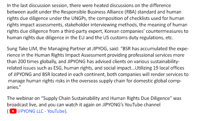 In the last discussion session, there were heated discussions on the difference between audit under the Responsible Business Alliance (RBA) standard and human rights due diligence under the UNGPs, the composition of checklists used for human rights impact assessments, stakeholder interviewing methods, the meaning of human rights due diligence from a third-party expert, Korean companies’ countermeasures to human rights due diligence in the EU and the US customs duty regulations, etc. Sung Take LIM, the Managing Partner at JIPYOG, said: “BSR has accumulated the experience in the Human Rights Impact Assessment providing professional services more than 200 times globally, and JIPYONG has advised clients on various sustainability-related issues such as ESG, human rights, and social impact…Utilizing 19 local offices of JIPYONG and BSR located in each continent, both companies will render services to manage human rights risks in the overseas supply chain for domestic global companies.”  The webinar on “Supply Chain Sustainability and Human Rights Due Diligence” was broadcast live, and you can watch it again on JIPYONG’s YouTube channel (JIPYONG LLC. - YouTube ).