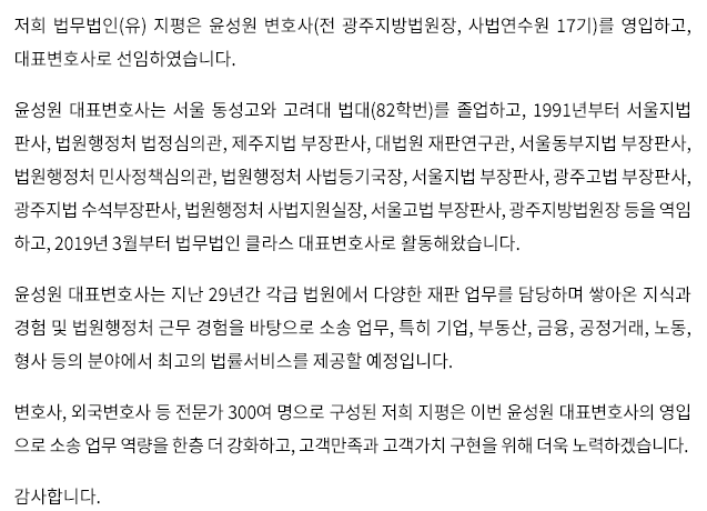 저희 법무법인(유) 지평은 윤성원 변호사(전 광주지방법원장, 사법연수원 17기)를 영입하고, 대표변호사로 선임하였습니다. 윤성원 대표변호사는 서울 동성고와 고려대 법대(82학번)를 졸업하고, 1991년부터 서울지법 판사, 법원행정처 법정심의관, 제주지법 부장판사, 대법원 재판연구관, 서울동부지법 부장판사, 법원행정처 민사정책심의관, 법원행정처 사법등기국장, 서울지법 부장판사, 광주고법 부장판사, 광주지법 수석부장판사, 법원행정처 사법지원실장, 서울고법 부장판사, 광주지방법원장 등을 역임하고, 2019년 3월부터 법무법인 클라스 대표변호사로 활동해왔습니다. 윤성원 대표변호사는 지난 29년간 각급 법원에서 다양한 재판 업무를 담당하며 쌓아온 지식과 경험 및 법원행정처 근무 경험을 바탕으로 소송 업무, 특히 기업, 부동산, 금융, 공정거래, 노동, 형사 등의 분야에서 최고의 법률서비스를 제공할 예정입니다. 변호사, 외국변호사 등 전문가 300여 명으로 구성된 저희 지평은 이번 윤성원 대표변호사의 영입으로 소송 업무 역량을 한층 더 강화하고, 고객만족과 고객가치 구현을 위해 더욱 노력하겠습니다. 감사합니다.