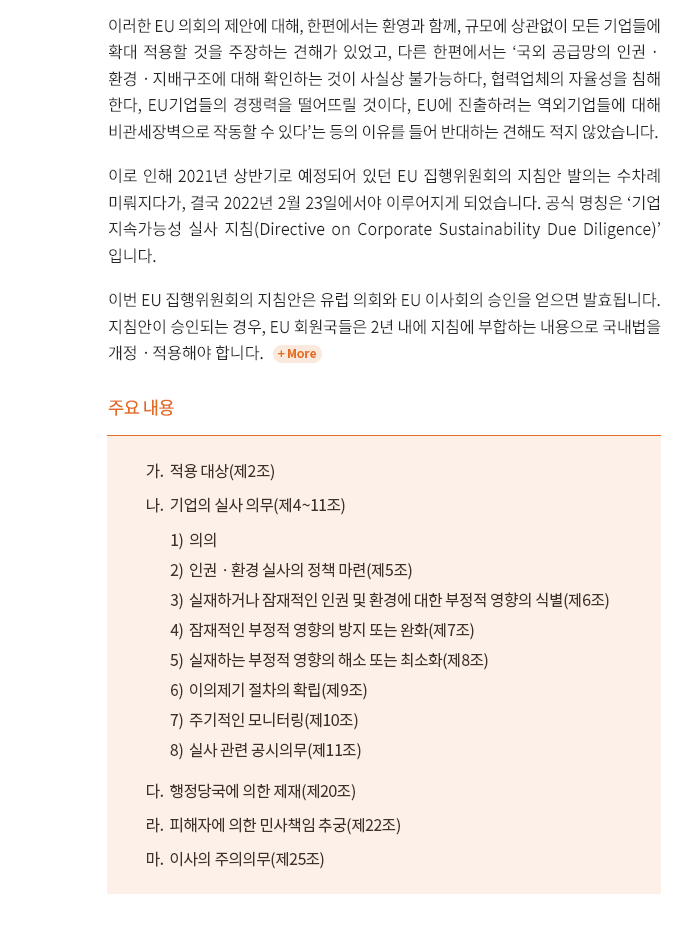 EU 의회는 2021년 3월 EU 집행위원회에, 기업의 인권ㆍ환경ㆍ지배구조 실사를 의무화하는 지침 발의를 요구하는 결의문을 채택했습니다.  일정 규모 이상의 기업들에 대해 가치사슬을 포함한 인권, 환경, 지배구조 실사 의무를 부여하고, 불이행 시 행정상의 제재와 피해자에 의한 민사상 손해배상책임을 통해 이행을 강제한다는 것이 골자입니다[EU 의회가 결의문에 첨부하여 제안했던 지침(안)의 자세한 내용은 2021년 4월 30일자 뉴스레터, 국가별 인권실사 법제 동향은 2021년 8월 31일자 뉴스레터를 참고해 주시기 바랍니다].

이러한 EU 의회의 제안에 대해, 한편에서는 환영과 함께, 규모에 상관없이 모든 기업들에 확대 적용할 것을 주장하는 견해가 있었고, 다른 한편에서는 ‘국외 공급망의 인권ㆍ환경ㆍ지배구조에 대해 확인하는 것이 사실상 불가능하다, 협력업체의 자율성을 침해한다, EU기업들의 경쟁력을 떨어뜨릴 것이다, EU에 진출하려는 역외기업들에 대해 비관세장벽으로 작동할 수 있다’는 등의 이유를 들어 반대하는 견해도 적지 않았습니다. 

이로 인해 2021년 상반기로 예정되어 있던 EU 집행위원회의 지침안 발의는 수차례 미뤄지다가, 결국 2022년 2월 23일에서야 이루어지게 되었습니다. 공식 명칭은 ‘기업 지속가능성 실사 지침(Directive on Corporate Sustainability Due Diligence)’입니다. 

이번 EU 집행위원회의 지침안은 유럽 의회와 EU 이사회의 승인을 얻으면 발효됩니다.  지침안이 승인되는 경우, EU 회원국들은 2년 내에 지침에 부합하는 내용으로 국내법을 개정ㆍ적용해야 합니다. 