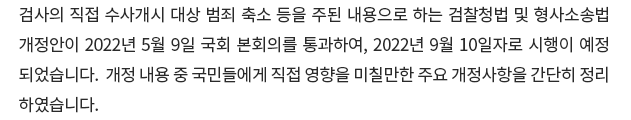 검사의 직접 수사개시 대상 범죄 축소 등을 주된 내용으로 하는 검찰청법 및 형사소송법 개정안이 2022년 5월 9일 국회 본회의를 통과하여, 2022년 9월 10일자로 시행이 예정되었습니다. 개정 내용 중 국민들에게 직접 영향을 미칠만한 주요 개정사항을 간단히 정리하였습니다.