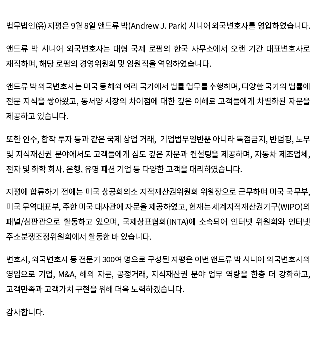 법무법인(유) 지평은 9월 8일 앤드류 박(Andrew J. Park) 시니어 외국변호사를 영입하였습니다.   앤드류 박 시니어 외국변호사는 대형 국제 로펌의 한국 사무소에서 오랜 기간 대표변호사로 재직하며, 해당 로펌의 경영위원회 및 임원직을 역임하였습니다.  앤드류 박 외국변호사는 미국 등 해외 여러 국가에서 법률 업무를 수행하며, 다양한 국가의 법률에 전문 지식을 쌓아왔고, 동서양 시장의 차이점에 대한 깊은 이해로 고객들에게 차별화된 자문을 제공하고 있습니다.
 또한 인수, 합작 투자 등과 같은 국제 상업 거래,  기업법무일반뿐 아니라 독점금지, 반덤핑, 노무 및 지직재산권 분야에서도 고객들에게 심도 깊은 자문과 컨설팅을 제공하고 있고, 자동차 제조업체, 전자 및 화학 회사, 은행, 유명 패션 기업 등 다양한 고객을 대리하였습니다.
 지평에 합류하기 전에는 미국 상공회의소 지적재산권위원회 위원장으로 근무하며 미국 국무부, 미국 무역대표부, 주한 미국 대사관에 자문을 제공하였고, 현재는 세계지적재산권기구(WIPO)의 패널/심판관으로 활동하고 있으며, 국제상표협회(INTA)에 소속되어 인터넷 위원회와 인터넷 주소분쟁조정위원회에서 활동한 바 있습니다. 
  변호사, 외국변호사 등 전문가 300여 명으로 구성된 지평은 이번 앤드류 박 시니어 외국변호사의 영입으로 기업, M&A, 해외 자문, 공정거래, 지식재산권 분야 업무 역량을 한층 더 강화하고, 고객만족과 고객가치 구현을 위해 더욱 노력하겠습니다.  감사합니다.
