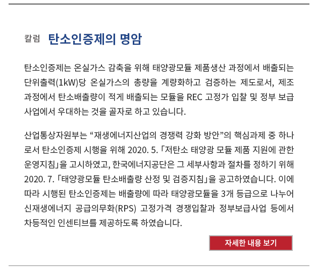 탄소인증제는 온실가스 감축을 위해 태양광모듈 제품생산 과정에서 배출되는 단위출력(1kW)당 온실가스의 총량을 계량화하고 검증하는 제도로서, 제조 과정에서 탄소배출량이 적게 배출되는 모듈을 REC 고정가 입찰 및 정부 보급 사업에서 우대하는 것을 골자로 하고 있습니다. 산업통상자원부는 “재생에너지산업의 경쟁력 강화 방안”의 핵심과제 중 하나 로서 탄소인증제 시행을 위해 2020. 5. 「저탄소 태양광 모듈 제품 지원에 관한 운영지침」을 고시하였고, 한국에너지공단은 그 세부사항과 절차를 정하기 위해 2020. 7. 「태양광모듈 탄소배출량 산정 및 검증지침」을 공고하였습니다. 이에 따라 시행된 탄소인증제는 배출량에 따라 태양광모듈을 3개 등급으로 나누어 신재생에너지 공급의무화(RPS) 고정가격 경쟁입찰과 정부보급사업 등에서 차등적인 인센티브를 제공하도록 하였습니다. 