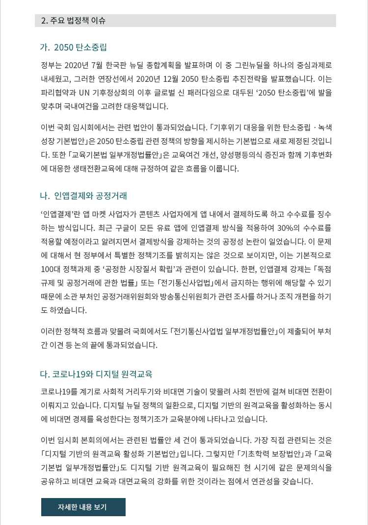 가. 2050 탄소중립. 정부는 2020년 7월 한국판 뉴딜 종합계획을 발표하며 이 중 그린뉴딜을 하나의 중심과제로 내세웠고, 그러한 연장선에서 2020년 12월 2050 탄소중립 추진전략을 발표했습니다. 이는 파리협약과 UN 기후정상회의 이후 글로벌 신 패러다임으로 대두된 ‘2050 탄소중립’에 발을 맞추며 국내여건을 고려한 대응책입니다. 이번 국회 임시회에서는 관련 법안이 통과되었습니다. 「기후위기 대응을 위한 탄소중립ㆍ녹색 성장 기본법안」은 2050 탄소중립 관련 정책의 방향을 제시하는 기본법으로 새로 제정된 것입니 다. 또한 「교육기본법 일부개정법률안」은 교육여건 개선, 양성평등의식 증진과 함께 기후변화 에 대응한 생태전환교육에 대해 규정하여 같은 흐름을 이룹니다. 나. 인앱결제와 공정거래. ‘인앱결제’란 앱 마켓 사업자가 콘텐츠 사업자에게 앱 내에서 결제하도록 하고 수수료를 징수 하는 방식입니다. 최근 구글이 모든 유료 앱에 인앱결제 방식을 적용하여 30%의 수수료를 적용할 예정이라고 알려지면서 결제방식을 강제하는 것의 공정성 논란이 일었습니다. 이 문제 에 대해서 현 정부에서 특별한 정책기조를 밝히지는 않은 것으로 보이지만, 이는 기본적으로 100대 정책과제 중 ‘공정한 시장질서 확립’과 관련이 있습니다. 한편, 인앱결제 강제는 「독점 규제 및 공정거래에 관한 법률」 또는 「전기통신사업법」에서 금지하는 행위에 해당할 수 있기 때문에 소관 부처인 공정거래위원회와 방송통신위원회가 관련 조사를 하거나 조직 개편을 하기 도 하였습니다. 이러한 정책적 흐름과 맞물려 국회에서도「전기통신사업법 일부개정법률안」이 제출되어 부처 간 이견 등 논의 끝에 통과되었습니다. 다. 코로나19와 디지털 원격교육. 코로나19를 계기로 사회적 거리두기와 비대면 기술이 맞물려 사회 전반에 걸쳐 비대면 전환이 이뤄지고 있습니다. 디지털 뉴딜 정책의 일환으로, 디지털 기반의 원격교육을 활성화하는 동시에 비대면 경제를 육성한다는 정책기조가 교육분야에 나타나고 있습니다. 이번 임시회 본회의에서는 관련된 법률안 세 건이 통과되었습니다. 가장 직접 관련되는 것은「디지털 기반의 원격교육 활성화 기본법안」입니다. 그렇지만 「기초학력 보장법안」과 「교육 기본법 일부개정법률안」도 디지털 기반 원격교육이 필요해진 현 시기에 같은 문제의식을 공유하고 비대면 교육과 대면교육의 강화를 위한 것이라는 점에서 연관성을 갖습니다.  