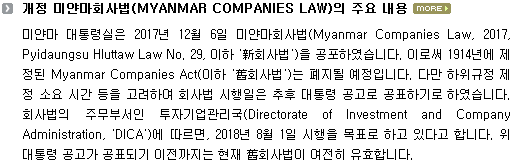 미얀마 대통령실은 2017년 12월 6일 미얀마회사법(Myanmar Companies Law, 2017, Pyidaungsu Hluttaw Law No. 29, 이하 '新회사법')을 공포하였습니다. 이로써 1914년에 제정된 Myanmar Companies Act(이하 '舊회사법')는 폐지될 예정입니다. 다만 하위규정 제정 소요 시간 등을 고려하여 회사법 시행일은 추후 대통령 공고로 공표하기로 하였습니다. 회사법의 주무부서인 투자기업관리국(Directorate of Investment and Company Administration, 'DICA')에 따르면, 2018년 8월 1일 시행을 목표로 하고 있다고 합니다. 위 대통령 공고가 공표되기 이전까지는 현재 舊회사법이 여전히 유효합니다.