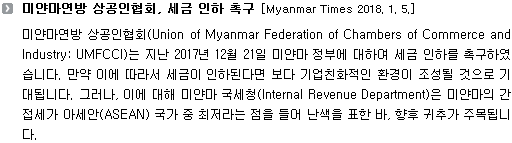 미얀마연방 상공인협회(Union of Myanmar Federation of Chambers of Commerce and Industry: UMFCCI)는 지난 2017년 12월 21일 미얀마 정부에 대하여 세금 인하를 촉구하였습니다. 만약 이에 따라서 세금이 인하된다면 보다 기업친화적인 환경이 조성될 것으로 기대됩니다. 그러나, 이에 대해 미얀마 국세청(Internal Revenue Department)은 미얀마의 간접세가 아세안(ASEAN) 국가 중 최저라는 점을 들어 난색을 표한 바, 향후 귀추가 주목됩니다. 