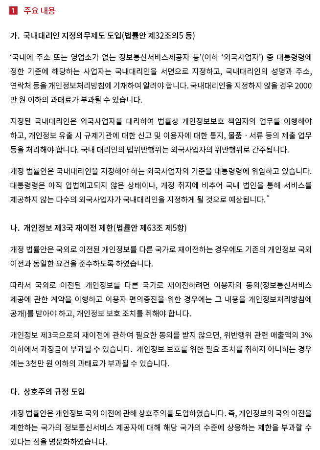 ‘국내에 주소 또는 영업소가 없는 정보통신서비스제공자 등’(이하 ‘외국사업자’) 중 대통령령에 정한 기준에 해당하는 사업자는 국내대리인을 서면으로 지정하고, 국내대리인의 성명과 주소, 연락처 등을 개인정보처리방침에 기재하여 알려야 합니다. 국내대리인을 지정하지 않을 경우 2000만원 이하의 과태료가 부과될 수 있습니다. 지정된 국내대리인은 외국사업자를 대리하여 법률상 개인정보보호 책임자의 업무를 이행해야 하고, 개인정보 유출 시 규제기관에 대한 신고 및 이용자에 대한 통지, 물품·서류 등의 제출 업무 등을 처리해야 합니다. 국내 대리인의 법위반행위는 외국사업자의 위반행위로 간주됩니다. 개정법률안은 국내대리인을 지정해야 하는 외국사업자의 기준을 대통령령에 위임하고 있습니다. 대통령령은 아직 입법예고되지 않은 상태이나, 개정 취지에 비추어 국내 법인을 통해 서비스를 제공하지 않는 다수의 외국사업자가 국내대리인을 지정하게 될 것으로 예상됩니다.