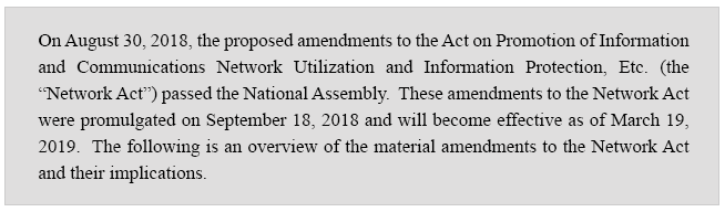 On August 30, 2018, the proposed amendments to the Act on Promotion of Information and Communications Network Utilization and Information Protection, Etc. (the “Network Act”) passed the National Assembly.  These amendments to the Network Act were promulgated on September 18, 2018 and will become effective as of March 19, 2019.  The following is an overview of the material amendments to the Network Act and their implications.   