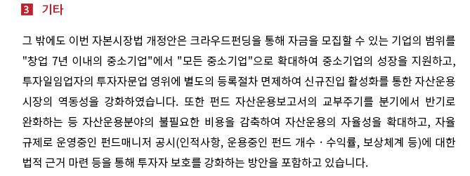 그 밖에도 이번 자본시장법 개정안은 크라우드펀딩을 통해 자금을 모집할 수 있는 기업의 범위를 "창업 7년 이내의 중소기업"에서 "모든 중소기업"으로 확대하여 중소기업의 성장을 지원하고, 투자일임업자의 투자자문업 영위에 별도의 등록절차 면제하여 신규진입 활성화를 통한 자산운용시장의 역동성을 강화하였습니다.  또한 펀드 자산운용보고서의 교부주기를 분기에서 반기로 완화하는 등 자산운용분야의 불필요한 비용을 감축하여 자산운용의 자율성을 확대하고, 자율규제로 운영중인 펀드매니저 공시(인적사항, 운용중인 펀드 개수ㆍ수익률, 보상체계 등)에 대한 법적 근거 마련 등을 통해 투자자 보호를 강화하는 방안을 포함하고 있습니다.