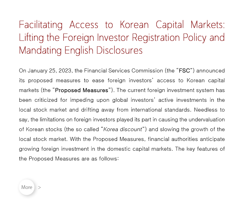 On January 25, 2023, the Financial Services Commission (the “FSC”) announced its proposed measures to ease foreign investors’ access to Korean capital markets (the “Proposed Measures”).  The current foreign investment system has been criticized for impeding upon global investors’ active investments in the local stock market and drifting away from international standards.  Needless to say, the limitations on foreign investors played its part in causing the undervaluation of Korean stocks (the so called “Korea discount”) and slowing the growth of the local stock market.  With the Proposed Measures, financial authorities anticipate growing foreign investment in the domestic capital markets.  The key features of the Proposed Measures are as follows:
