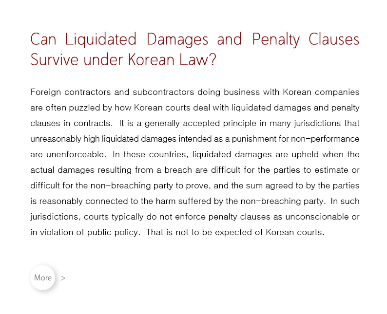 Foreign contractors and subcontractors doing business with Korean companies are often puzzled by how Korean courts deal with liquidated damages and penalty clauses in contracts.  It is a generally accepted principle in many jurisdictions that unreasonably high liquidated damages intended as a punishment for non-performance are unenforceable.  In these countries, liquidated damages are upheld when the actual damages resulting from a breach are difficult for the parties to estimate or difficult for the non-breaching party to prove, and the sum agreed to by the parties is reasonably connected to the harm suffered by the non-breaching party.  In such jurisdictions, courts typically do not enforce penalty clauses as unconscionable or in violation of public policy.  That is not to be expected of Korean courts