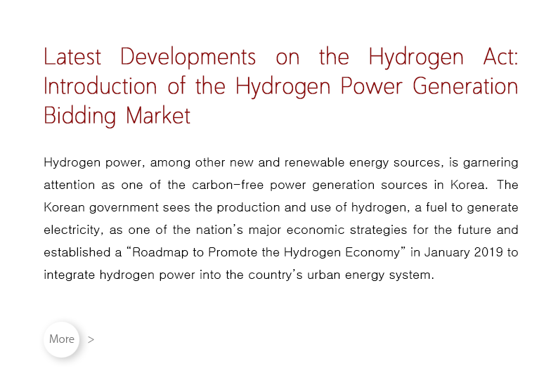 Hydrogen power, among other new and renewable energy sources, is garnering attention as one of the carbon-free power generation sources in Korea.  The Korean government sees the production and use of hydrogen, a fuel to generate electricity, as one of the nation’s major economic strategies for the future and established a “Roadmap to Promote the Hydrogen Economy” in January 2019 to integrate hydrogen power into the country’s urban energy system.