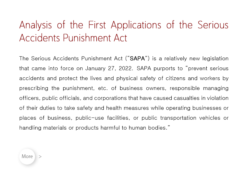 The Serious Accidents Punishment Act (“SAPA”) is a relatively new legislation that came into force on January 27, 2022.  SAPA purports to “prevent serious accidents and protect the lives and physical safety of citizens and workers by prescribing the punishment, etc. of business owners, responsible managing officers, public officials, and corporations that have caused casualties in violation of their duties to take safety and health measures while operating businesses or places of business, public-use facilities, or public transportation vehicles or handling materials or products harmful to human bodies.”