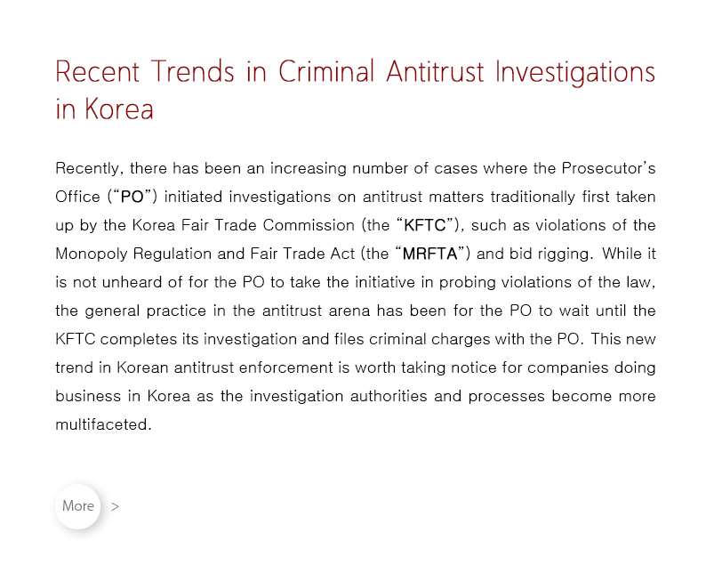 Recently, there has been an increasing number of cases where the Prosecutor’s Office (“PO”) initiated investigations on antitrust matters traditionally first taken up by the Korea Fair Trade Commission (the “KFTC”), such as violations of the Monopoly Regulation and Fair Trade Act (the “MRFTA”) and bid rigging.  While it is not unheard of for the PO to take the initiative in probing violations of the law, the general practice in the antitrust arena has been for the PO to wait until the KFTC completes its investigation and files criminal charges with the PO.  This new trend in Korean antitrust enforcement is worth taking notice for companies doing business in Korea as the investigation authorities and processes become more multifaceted.