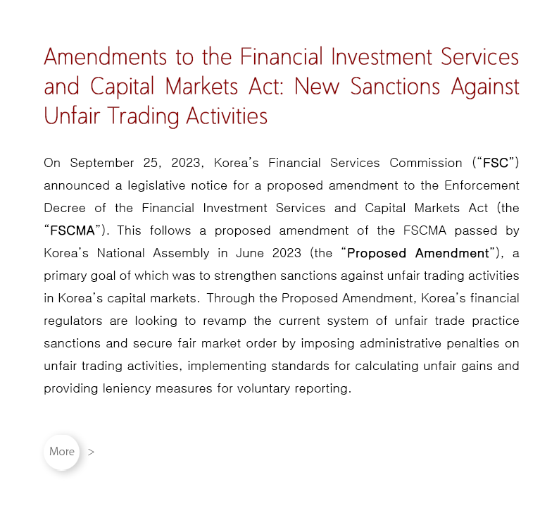 On September 25, 2023, Korea’s Financial Services Commission (“FSC”) announced a legislative notice for a proposed amendment to the Enforcement Decree of the Financial Investment Services and Capital Markets Act (the “FSCMA”).  This follows a proposed amendment of the FSCMA passed by Korea’s National Assembly in June 2023 (the “Proposed Amendment”), a primary goal of which was to strengthen sanctions against unfair trading activities in Korea’s capital markets.  Through the Proposed Amendment, Korea’s financial regulators are looking to revamp the current system of unfair trade practice sanctions and secure fair market order by imposing administrative penalties on unfair trading activities, implementing standards for calculating unfair gains and providing leniency measures for voluntary reporting.