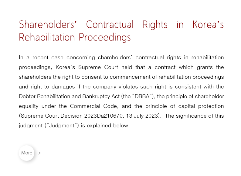 In a recent case concerning shareholders’ contractual rights in rehabilitation proceedings, Korea’s Supreme Court held that a contract which grants the shareholders the right to consent to commencement of rehabilitation proceedings and right to damages if the company violates such right is consistent with the Debtor Rehabilitation and Bankruptcy Act (the “DRBA”), the principle of shareholder equality under the Commercial Code, and the principle of capital protection (Supreme Court Decision 2023Da210670, 13 July 2023).  The significance of this judgment (“Judgment”) is explained below.