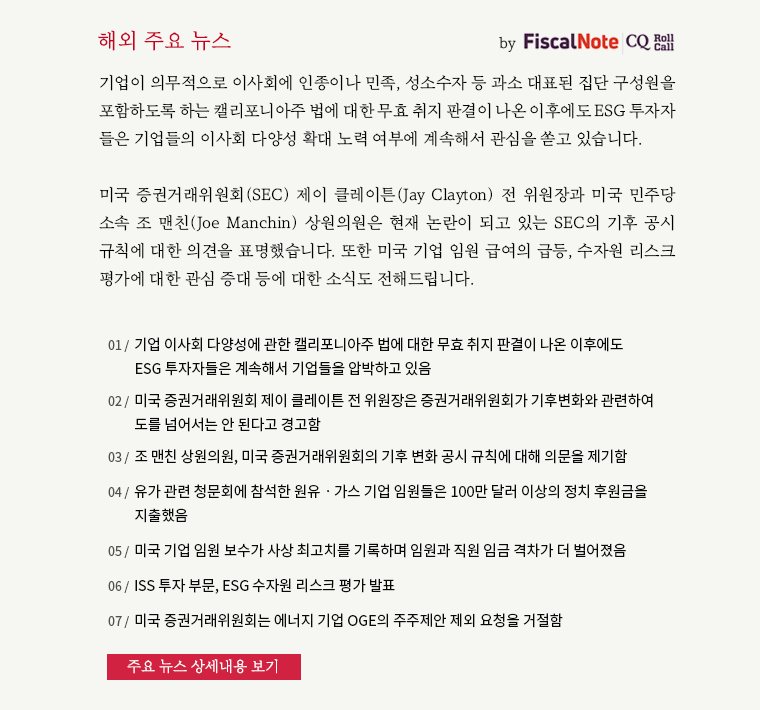 기업이 의무적으로 이사회에 인종이나 민족, 성소수자 등 과소 대표된 집단 구성원을 포함하도록 하는 캘리포니아주 법에 대한 무효 취지 판결이 나온 이후에도 ESG 투자자 들은 기업들의 이사회 다양성 확대 노력 여부에 계속해서 관심을 쏟고 있습니다. 미국 증권거래위원회(SEC) 제이 클레이튼(Jay Clayton) 전 위원장과 미국 민주당 소속 조 맨친(Joe Manchin) 상원의원은 현재 논란이 되고 있는 SEC의 기후 공시 규칙에 대한 의견을 표명했습니다. 또한 미국 기업 임원 급여의 급등, 수자원 리스크 평가에 대한 관심 증대 등에 대한 소식도 전해드립니다.