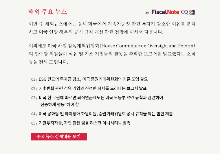 이번 주 해외뉴스에서는 올해 미국에서 지속가능성 관련 투자가 감소한 이유를 분석 하고 미국 연방 정부의 공시 규칙 개선 관련 전망에 대해서 다룹니다. 이외에도 미국 하원 감독개혁위원회(House Committee on Oversight and Reform) 의 민주당 의원들이 석유 및 가스 기업들의 활동을 추적한 보고서를 발표했다는 소식 등을 전해 드립니다.01. ESG 펀드의 투자금 감소, 미국 증권거래위원회의 기준 도입 필요 02. 기후변화 관련 석유 기업의 진정한 의제를 드러내는 보고서 발표 03. 미국 한 로펌에 따르면 퇴직연금제도는 미국 노동부 ESG 규칙과 관련하여 “신중하게 행동”해야 함  04 . 미국 공화당 빌 하이징아 하원의원, 증권거래위원회 공시 규칙을 막는 법안 제출 05. 기관투자자들, 자연 관련 금융 리스크 이니셔티브 발족 