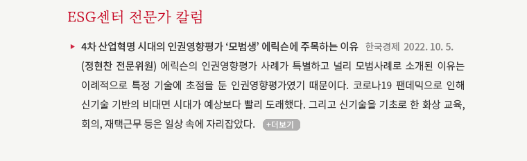 4차 산업혁명 시대의 인권영향평가 '모범생' 에릭슨에 주목하는 이유   한국경제, 2022. 10. 5. (정현찬 전문위원) 에릭슨의 인권영향평가 사례가 특별하고 널리 모범사례로 소개된 이유는 이례적으로 특정 기술에 초점을 둔 인권영향평가였기 때문이다. 코로나19 팬데믹으로 인해 신기술 기반의 비대면 시대가 예상보다 빨리 도래했다. 그리고 신기술을 기초로 한 화상 교육, 회의, 재택근무 등은 일상 속에 자리잡았다.