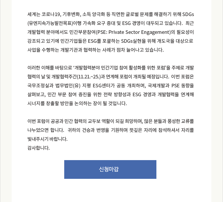 세계는 코로나19, 기후변화, 소득 양극화 등 직면한 글로벌 문제를 해결하기 위해 SDGs (유엔지속가능발전목표)이행 가속화 요구 증대 및 ESG 경영이 대두되고 있습니다. 최근 개발협력 분야에서도 민간부문참여(PSE: Private Sector Engagement)의 필요성이 강조되고 있기에 민간기업들은 ESG를 포괄하는 SDGs실현을 위해 개도국을 대상으로
사업을 수행하는 개발기관과 협력하는 사례가 점차 늘어나고 있습니다. 이러한 이해를 바탕으로 '개발협력분야 민간기업 참여 활성화를 위한 포럼'을 주제로 개발 협력의 날 및 개발협력주간(11.21∼25)과 연계해 포럼이 개최될 예정입니다.
이번 포럼은 국무조정실과 법무법인(유) 지평 ESG 센터가 공동 개최하며, 국제개발과 PSE 동향을 살펴보고, 민간 부문 참여 증진을 위한 전략 방향성과 ESG 경영과 개발협력을 연계해 시너지를 창출할 방안을 논의하는 장이 될 것입니다.
이번 포럼이 공공과 민간 협력의 교두보 역할이 되길 희망하며, 많은 분들과 풍성한 교류를 나누었으면 합니다. 귀하의 건승과 번영을 기원하며 뜻깊은 자리에 참석하셔서 자리를 빛내주시기 바랍니다.
감사합니다.
