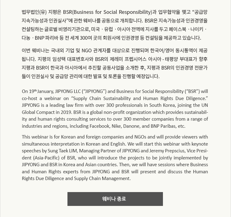 법무법인(유) 지평은 BSR(Business for Social Responsibility)과 업무협약을 맺고 “공급망 지속가능성과 인권실사”에 관한 웨비나를 공동으로 개최합니다.  BSR은 지속가능성과 인권경영을 컨설팅하는 글로벌 비영리기관으로, 미국ㆍ유럽ㆍ아시아 전역에 지사를 두고 페이스북ㆍ나이키ㆍ다농ㆍBNP 파리바 등 전 세계 300여 곳의 회원사에 인권경영 등 컨설팅을 제공하고 있습니다. 이번 웨비나는 국내외 기업 및 NGO 관계자를 대상으로 진행되며 한국어/영어 동시통역이 제공 됩니다. 지평의 임성택 대표변호사와 BSR의 제레미 프렙시어스 아시아 - 태평양 부대표가 향후 지평과 BSR이 한국과 아시아에서 추진할 공동사업을 소개한 후, 지평과 BSR의 인권경영 전문가 들이 인권실사 및 공급망 관리에 대한 발표 및 토론을 진행할 예정입니다.