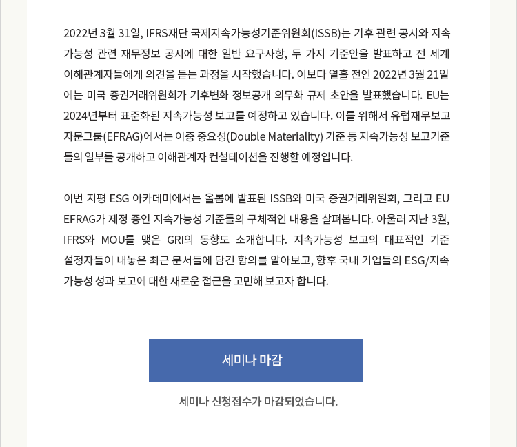 2022년 3월 31일, IFRS재단 국제지속가능성기준위원회(ISSB)는 기후 관련 공시와 지속가능성 관련 재무정보 공시에 대한 일반 요구사항, 두 가지 기준안을 발표하고 전 세계 이해관계자들에게 의견을 듣는 과정을 시작했습니다. 이보다 열흘 전인 2022년 3월 21일에는 미국 증권거래위원회가 기후변화 정보공개 의무화 규제 초안을 발표했습니다. EU는 2024년부터 표준화된 지속가능성 보고를 예정하고 있습니다. 이를 위해서 유럽재무보고자문그룹(EFRAG)에서는 이중 중요성(Double Materiality) 기준 등 지속가능성 보고기준들의 일부를 공개하고 이해관계자 컨설테이션을 진행할 예정입니다. 이번 지평 ESG 아카데미에서는 올봄에 발표된 ISSB와 미국 증권거래위원회, 그리고 EU EFRAG가 제정 중인 지속가능성 기준들의 구체적인 내용을 살펴봅니다. 아울러 지난 3월, IFRS와 MOU를 맺은 GRI의 동향도 소개합니다. 지속가능성 보고의 대표적인 기준 설정자들이 내놓은 최근 문서들에 담긴 함의를 알아보고, 향후 국내 기업들의 ESG/지속가능성 성과 보고에 대한 새로운 접근을 고민해 보고자 합니다.