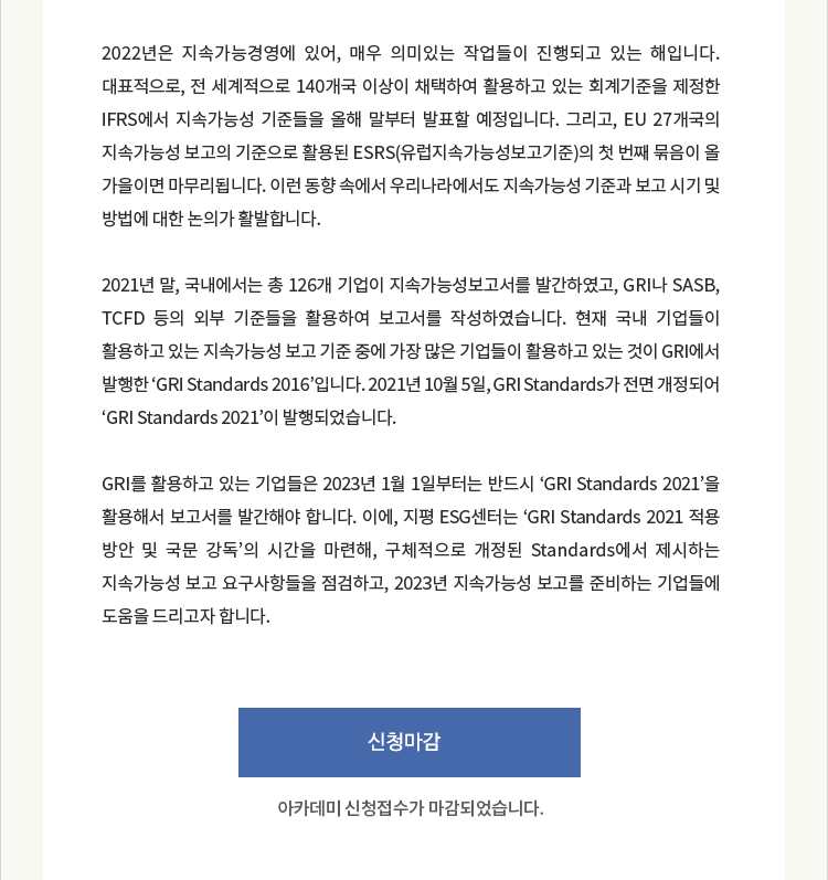 2022년은 지속가능경영에 있어, 매우 의미있는 작업들이 진행되고 있는 해입니다. 대표적으로, 전 세계적으로 140개국 이상이 채택하여 활용하고 있는 회계기준을 제정한 IFRS에서 지속가능성 기준들을 올해 말부터 발표할 예정입니다. 그리고, EU 27개국의 지속가능성 보고의 기준으로 활용된 ESRS(유럽지속가능성보고기준)의 첫 번째 묶음이 올 가을이면 마무리됩니다. 이런 동향 속에서 우리나라에서도 지속가능성 기준과 보고 시기 및 방법에 대한 논의가 활발합니다. 2021년 말, 국내에서는 총 126개 기업이 지속가능성보고서를 발간하였고, GRI나 SASB, TCFD 등의 외부 기준들을 활용하여 보고서를 작성하였습니다. 현재 국내 기업들이 활용하고 있는 지속가능성 보고 기준 중에 가장 많은 기업들이 활용하고 있는 것이 GRI에서 발행한 ‘GRI Standards 2016’입니다. 2021년 10월 5일, GRI Standards가 전면 개정되어 ‘GRI Standards 2021’이 발행되었습니다. GRI를 활용하고 있는 기업들은 2023년 1월 1일부터는 반드시 ‘GRI Standards 2021’을 활용해서 보고서를 발간해야 합니다. 이에, 지평 ESG센터는 ‘GRI Standards 2021 적용 방안 및 국문 강독’의 시간을 마련해서, 구체적으로 개정된 Standards에서 제시하는 지속가능성 보고 요구사항들을 점검하고, 2023년 지속가능성 보고를 준비하는 기업들에 도움을 드리고자 합니다.
