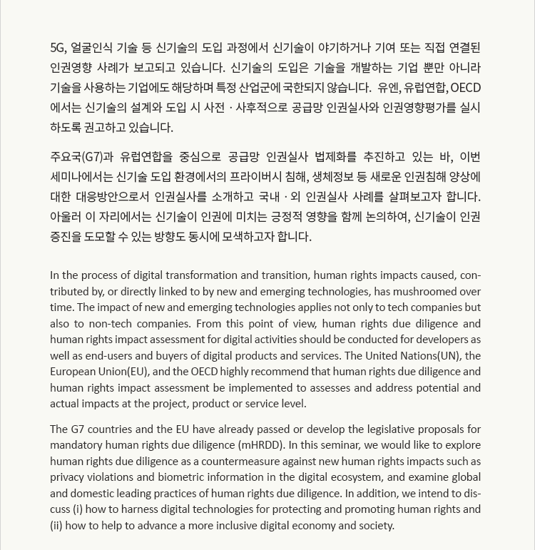 5G, 얼굴인식 기술 등 신기술의 도입 과정에서 신기술이 야기하거나 기여 또는 직접 연결된 인권영향 사례가 보고되고 있습니다. 신기술의 도입은 기술을 개발하는 기업 뿐만 아니라 기술을 사용하는 기업에도 해당하며 특정 산업군에 국한되지 않습니다. 유엔, 유럽연합, OECD에서는 신기술의 설계와 도입 시 사전ㆍ사후적으로 공급망 인권실사와 인권영향평가를 실시하도록 권고하고 있습니다. 주요국(G7)과 유럽연합을 중심으로 공급망 인권실사 법제화를 추진하고 있는 바, 이번 세미나에서는 신기술 도입 환경에서의 프라이버시 침해, 생체정보 등 새로운 인권침해 양상에 대한 대응방안으로서 인권실사를 소개하고 국내ㆍ외 인권실사 사례를 살펴보고자 합니다. 아울러 이 자리에서는 신기술이 인권에 미치는 긍정적 영향을 함께 논의하여, 신기술이 인권 증진을 도모할 수 있는 방향도 동시에 모색하고자 합니다.
