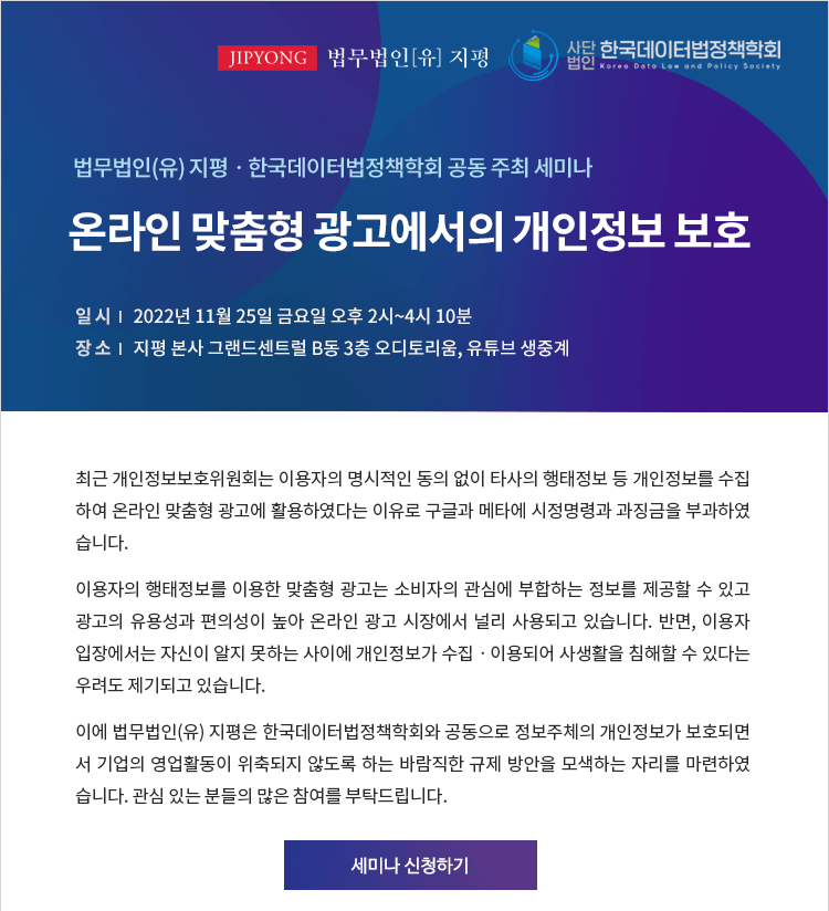 최근 개인정보보호위원회는 이용자의 명시적인 동의 없이 타사의 행태정보 등 개인정보를 수집 하여 온라인 맞춤형 광고에 활용하였다는 이유로 구글과 메타에 시정명령과 과징금을 부과하였습니다. 이용자의 행태정보를 이용한 맞춤형 광고는 소비자의 관심에 부합하는 정보를 제공할 수 있고 광고의 유용성과 편의성이 높아 온라인 광고 시장에서 널리 사용되고 있습니다. 반면, 이용자 입장에서는 자신이 알지 못하는 사이에 개인정보가 수집ㆍ이용되어 사생활을 침해할 수 있다는 우려도 제기되고 있습니다. 이에 법무법인(유) 지평은 한국데이터법정책학회와 공동으로 정보주체의 개인정보가 보호되면 서 기업의 영업활동이 위축되지 않도록 하는 바람직한 규제 방안을 모색하는 자리를 마련하였 습니다. 관심 있는 분들의 많은 참여를 부탁드립니다.