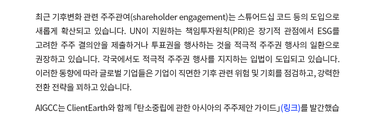 최근 기후변화 관련 주주 관여(shareholder engagement)는 스튜어드십 코드 등의 도입으로 새롭게 확산되고 있습니다. UN이 지원하는 책임투자원칙(PRI)은 장기적 관점에서 ESG를 고려한 주주 결의안을 제출하거나 투표권을 행사하는 것을 적극적 주주권 행사의 일환으로 권장하고 있습니다. 각국에서도 적극적 주주권 행사를 지지하는 입법이 도입되고 있습니다. 이러한 동향에 따라 글로벌 기업들은 기업이 직면한 기후 관련 위험 및 기회를 점검하고, 강력한 전환 전략을 꾀하고 있습니다. AIGCC는 ClientEarth와 함께 「탄소중립에 관한 아시아의 주주제안 가이드」를 발간했습니다. 법무법인(유) 지평은 아시아의 주요 로펌들과 함께 이 작업에 참여했습니다. 이에 지평은 AIGCC와 함께 기후변화 관련 주주 관여(shareholder engagement)에 관한 최신 법제동향과 이슈를 소개하고 이에 대한 기업의 대응 및 소통방안을 모색하는 자리를 마련했습니다. 
