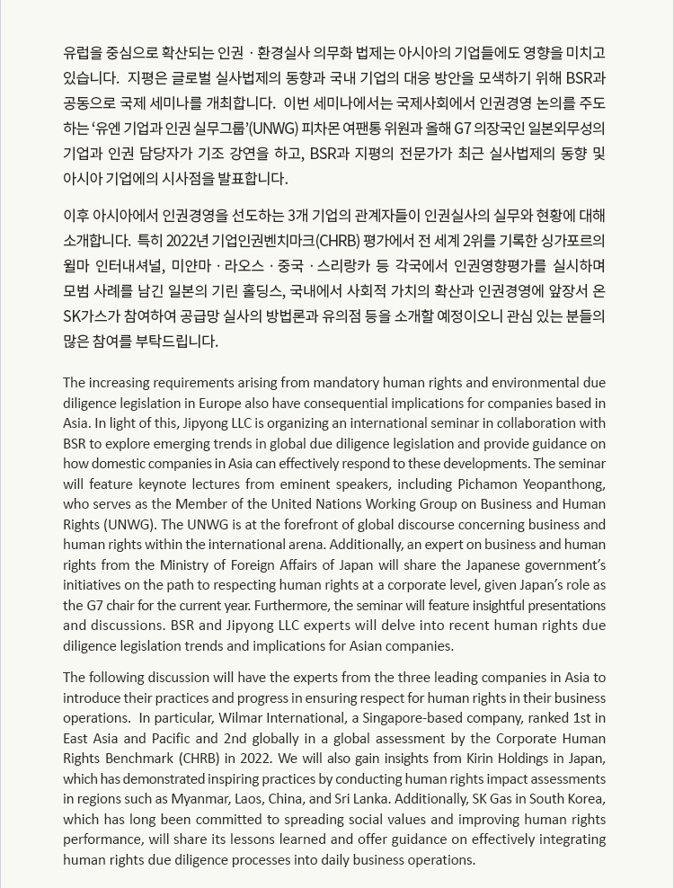 유럽을 중심으로 확산되는 인권ㆍ환경실사 의무화 법제는 아시아의 기업들에도 영향을 미치고 있습니다.  지평은 글로벌 실사법제의 동향과 국내 기업의 대응 방안을 모색하기 위해 BSR과 공동으로 국제 세미나를 개최합니다.  이번 세미나에서는 국제사회에서 인권경영 논의를 주도하는 ‘유엔 기업과 인권 실무그룹’(UNWG) 피차몬 여팬통 의장과 올해 G7 의장국인 일본 외무성의 기업과 인권 담당자가 기조 강연을 하고, BSR과 지평의 전문가가 최근 실사법제의 동향 및 아시아 기업에의 시사점을 발표합니다.  이후 아시아에서 인권경영을 선도하는 3개 기업의 관계자들이 인권실사의 실무와 현황에 대해 소개합니다.  

특히 2022년 기업인권벤치마크(CHRB) 평가에서 전 세계 2위를 기록한 싱가포르의 윌마 인터내셔널, 미얀마ㆍ라오스ㆍ중국ㆍ스리랑카 등 각국에서 인권영향평가를 실시하며 모범 사례를 남긴 일본의 기린 홀딩스, 국내에서 사회적 가치의 확산과 인권경영에 앞장서 온 SK가스가 참여하여 공급망 실사의 방법론과 유의점 등을 소개할 예정이오니 관심 있는 분들의 많은 참여를 부탁드립니다.