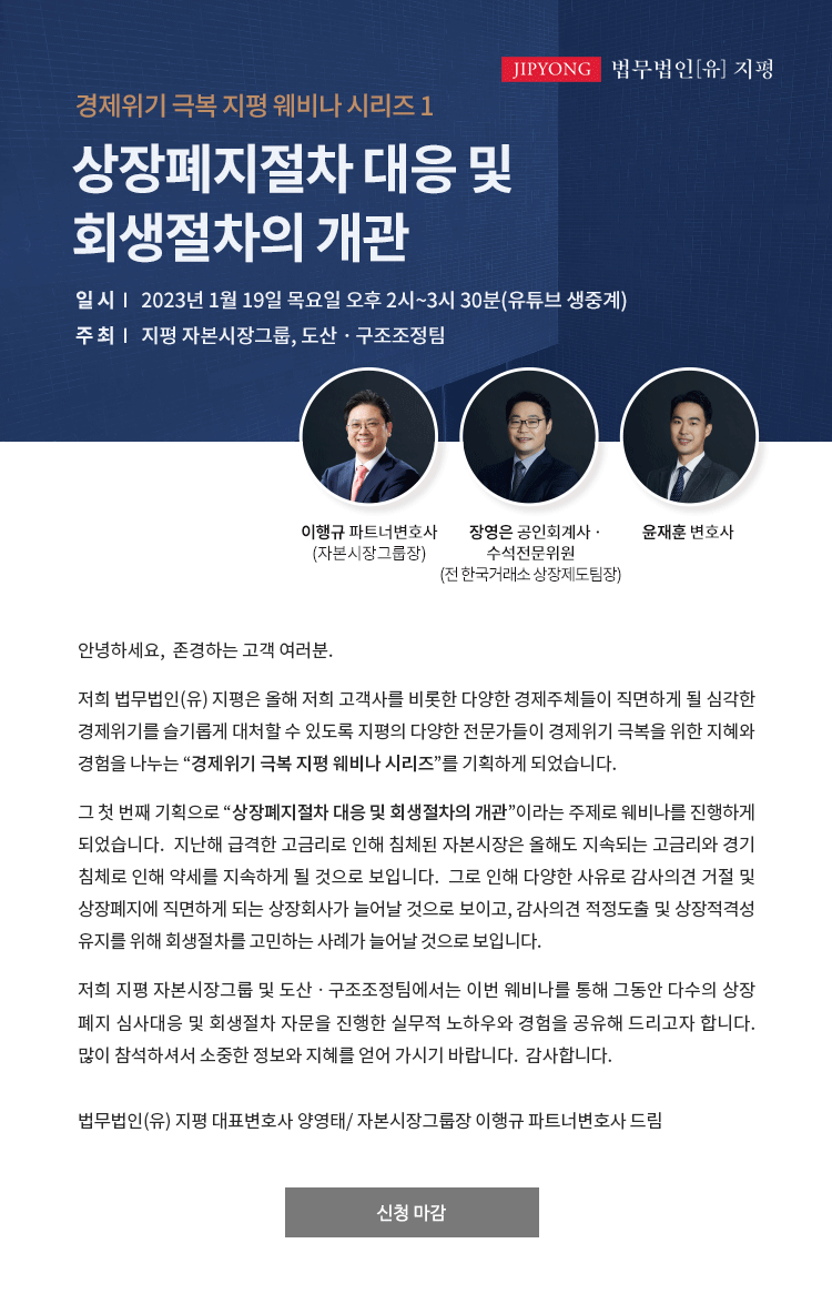 안녕하세요, 존경하는 고객 여러분. 저희 법무법인(유) 지평은 올해 저희 고객사를 비롯한 다양한 경제주체들이 직면하게 될 심각한 경제위기를 슬기롭게 대처할 수 있도록 지평의 다양한 전문가들이 경제위기 극복을 위한 지혜와 경험을 나누는 “경제위기 극복 지평 웨비나 시리즈”를 기획하게 되었습니다.그 첫 번째 기획으로 “상장폐지절차 대응 및 회생절차의 개관”이라는 주제로 웨비나를 진행하게 되었습니다.  지난해 급격한 고금리로 인해 침체된 자본시장은 올해도 지속되는 고금리와 경기침체로 인해 약세를 지속하게 될 것으로 보입니다.  그로 인해 다양한 사유로 감사의견 거절 및 상장폐지에 직면하게 되는 상장회사가 늘어날 것으로 보이고, 감사의견 적정도출 및 상장적격성 유지를 위해 회생절차를 고민하는 사례가 늘어날 것으로 보입니다.저희 지평 자본시장그룹 및 도산ㆍ구조조정팀에서는 이번 웨비나를 통해 그동안 다수의 상장폐지 심사대응 및 회생절차 자문을 진행한 실무적 노하우와 경험을 공유해 드리고자 합니다.  많이 참석하셔서 소중한 정보와 지혜를 얻어 가시기 바랍니다.  감사합니다.법무법인(유) 지평 대표변호사 양영태/ 자본시장그룹장 이행규 파트너변호사 드림