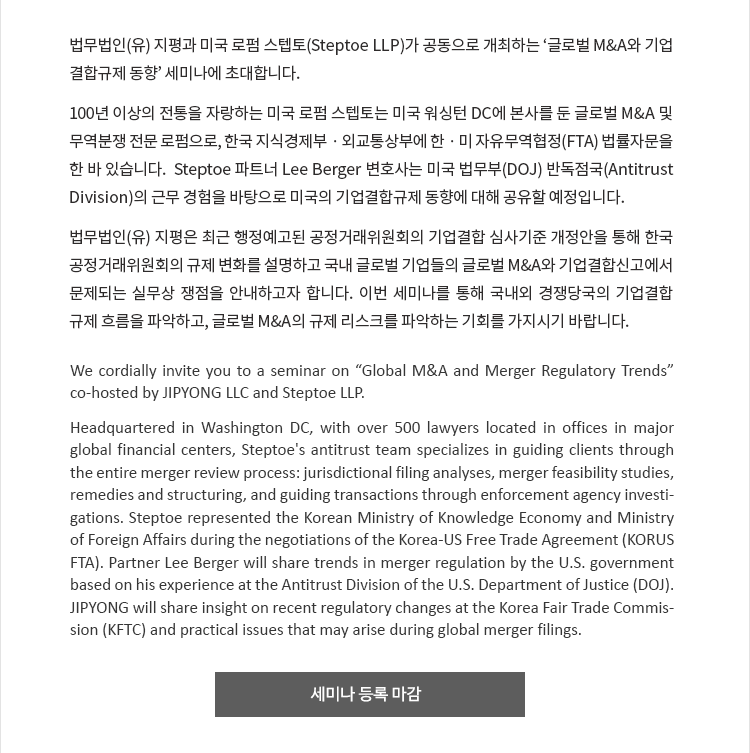 법무법인 지평과 미국 로펌 스텝토(Steptoe LLP)가 공동으로 개최하는 ‘글로벌 M&A와 기업결합 규제 동향’ 세미나에 초대합니다. 100년 이상의 전통을 자랑하는 미국 로펌 스텝토는 미국 워싱턴 DC에 본사를 둔 글로벌 M&A 및 무역분쟁 전문 로펌으로, 한국 지식경제부·외교통상부에 한·미 자유무역협정(FTA) 법률자문을 한 바 있습니다.  Steptoe 파트너 Lee Berger 변호사는 미국 법무부(DOJ) 반독점국(Antitrust Division)의 근무 경험을 바탕으로 미국의 기업결합 규제 동향에 대해 공유할 예정입니다. 법무법인 지평은 최근 행정예고된 공정거래위원회의 기업결합 심사기준 개정안을 통해 한국 공정거래위원회의 규제 변화를 설명하고 국내 글로벌 기업들의 글로벌 M&A와 기업결합신고에서 문제되는 실무상 쟁점을 안내하고자 합니다. 이번 세미나를 통해 국내외 경쟁당국의 기업결합 규제 흐름을 파악하고, 글로벌 M&A의 규제 리스크를 파악하는 기회를 가지시기 바랍니다.