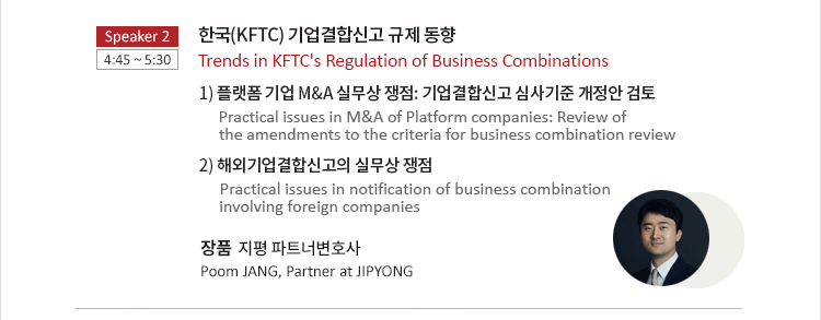 한국(KFTC) 기업결합신고 규제 동향 Trends in KFTC's Regulation of Business Combinations 1) 플랫폼 기업 M&A 실무상 쟁점: 기업결합신고 심사기준 개정안 검토 Practical issues in M&A of Platform companies: Review of the amendments to the criteria for business combination review 2) 해외기업결합신고의 실무상 쟁점  Practical issues in notification of business combination involving foreign companies