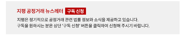 지평은 정기적으로 공정거래 관련 법률 정보와 소식을 제공하고 있습니다. 구독을 원하시는 분은 상단 '구독 신청' 버튼을 클릭하여 신청해 주시기 바랍니다.