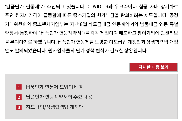 ‘납품단가 연동제’가 추진되고 있습니다. COVID-19와 우크라이나 침공 사태 장기화로 주요 원자재가격이 급등함에 따른 중소기업의 원가부담을 완화하려는 제도입니다. 공정거래위원회와 중소벤처기업부는 지난 8월 하도급대금 연동계약서와 납품대금 연동 특별약정서(통칭하여 “납품단가 연동계약서”)를 각각 제정하여 배포하고 참여기업에 인센티브를 부여하기로 하였습니다. 납품단가 연동제를 반영한 하도급법 개정안과 상생협력법 개정안도 발의되었습니다. 원사업자들의 단가 정책 변화가 필요한 상황입니다.