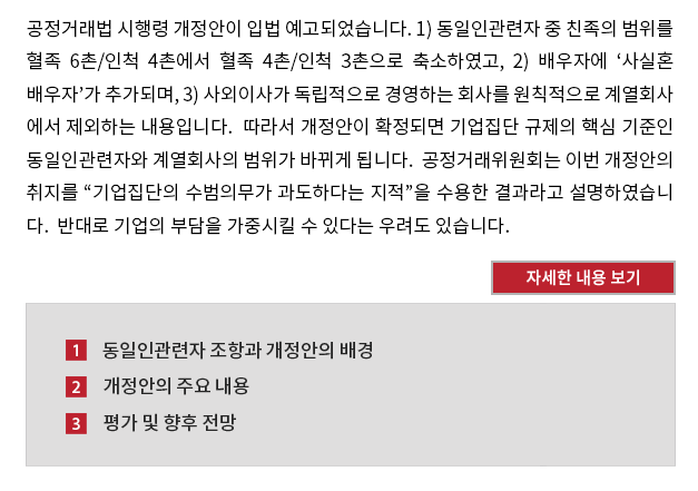 공정거래법 시행령 개정안이 입법 예고되었습니다. 1) 동일인관련자 중 친족의 범위를 혈족 6촌/인척 4촌에서 혈족 4촌/인척 3촌으로 축소하였고, 2) 배우자에 ‘사실혼 배우자’가 추가되며, 3) 사외이사가 독립적으로 경영하는 회사를 원칙적으로 계열회사 에서 제외하는 내용입니다.  따라서 개정안이 확정되면 기업집단 규제의 핵심 기준인 동일인관련자와 계열회사의 범위가 바뀌게 됩니다.  공정거래위원회는 이번 개정안의 취지를 “기업집단의 수범의무가 과도하다는 지적”을 수용한 결과라고 설명하였습니 다.  반대로 기업의 부담을 가중시킬 수 있다는 우려도 있습니다. 