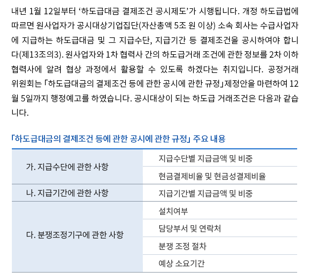 내년 1월 12일부터 ‘하도급대금 결제조건 공시제도’가 시행됩니다. 개정 하도급법에 따르면 원사업자가 공시대상기업집단(자산총액 5조 원 이상) 소속 회사는 수급사업자에 지급하는 하도급대금 및 그 지급수단, 지급기간 등 결제조건을 공시하여야 합니다(제13조의3). 원사업자와 1차 협력사 간의 하도급거래 조건에 관한 정보를 2차 이하 협력사에 알려 협상 과정에서 활용할 수 있도록 하겠다는 취지입니다. 공정거래위원회는 「하도급대금의 결제조건 등에 관한 공시에 관한 규정」제정안을 마련하여 12월 5일까지 행정예고를 하였습니다. 공시대상이 되는 하도급 거래조건은 다음과 같습니다.
